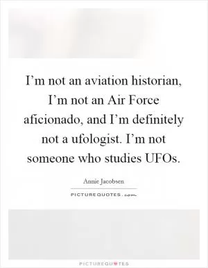 I’m not an aviation historian, I’m not an Air Force aficionado, and I’m definitely not a ufologist. I’m not someone who studies UFOs Picture Quote #1
