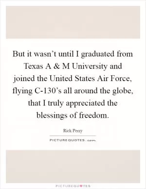 But it wasn’t until I graduated from Texas A and M University and joined the United States Air Force, flying C-130’s all around the globe, that I truly appreciated the blessings of freedom Picture Quote #1
