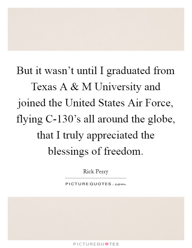 But it wasn't until I graduated from Texas A and M University and joined the United States Air Force, flying C-130's all around the globe, that I truly appreciated the blessings of freedom. Picture Quote #1