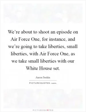We’re about to shoot an episode on Air Force One, for instance, and we’re going to take liberties, small liberties, with Air Force One, as we take small liberties with our White House set Picture Quote #1