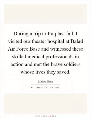 During a trip to Iraq last fall, I visited our theater hospital at Balad Air Force Base and witnessed these skilled medical professionals in action and met the brave soldiers whose lives they saved Picture Quote #1