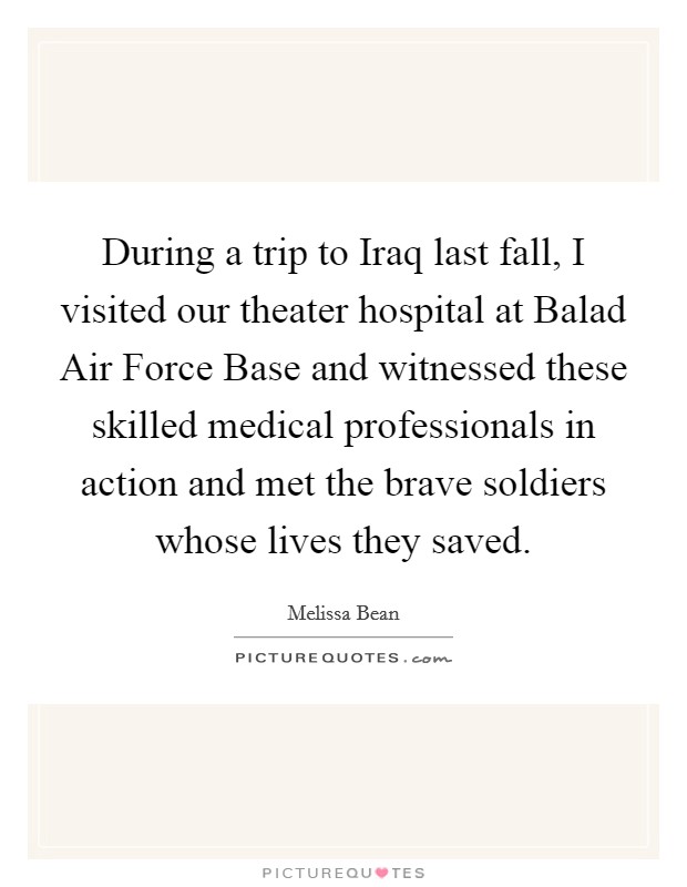 During a trip to Iraq last fall, I visited our theater hospital at Balad Air Force Base and witnessed these skilled medical professionals in action and met the brave soldiers whose lives they saved. Picture Quote #1