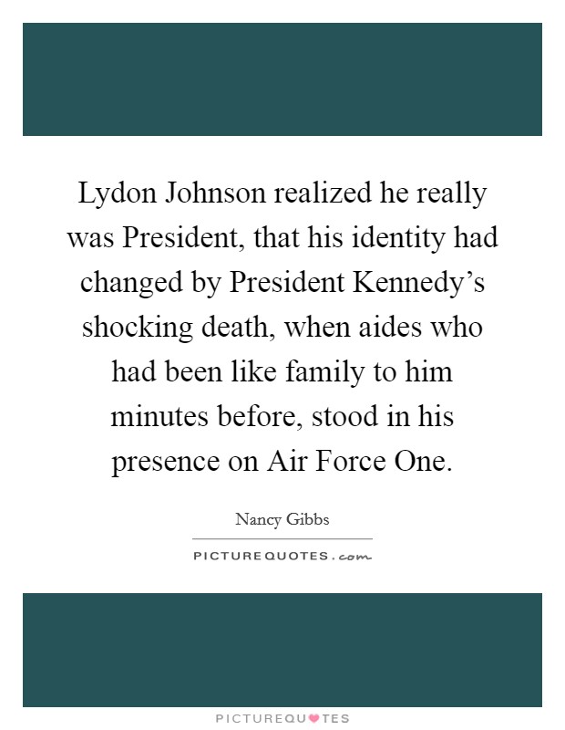 Lydon Johnson realized he really was President, that his identity had changed by President Kennedy's shocking death, when aides who had been like family to him minutes before, stood in his presence on Air Force One. Picture Quote #1