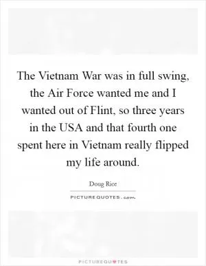 The Vietnam War was in full swing, the Air Force wanted me and I wanted out of Flint, so three years in the USA and that fourth one spent here in Vietnam really flipped my life around Picture Quote #1