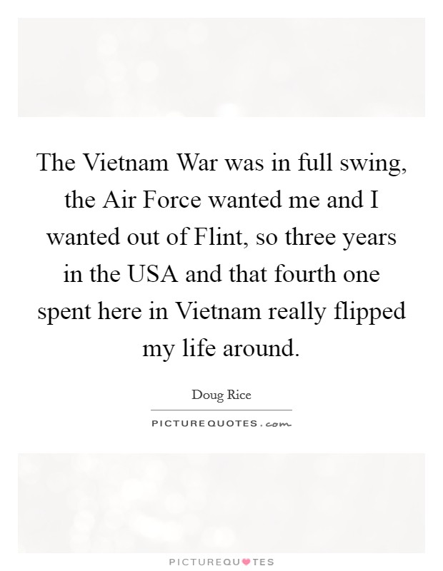 The Vietnam War was in full swing, the Air Force wanted me and I wanted out of Flint, so three years in the USA and that fourth one spent here in Vietnam really flipped my life around. Picture Quote #1