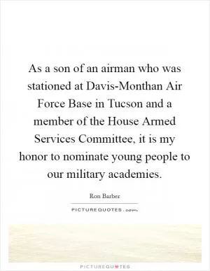 As a son of an airman who was stationed at Davis-Monthan Air Force Base in Tucson and a member of the House Armed Services Committee, it is my honor to nominate young people to our military academies Picture Quote #1