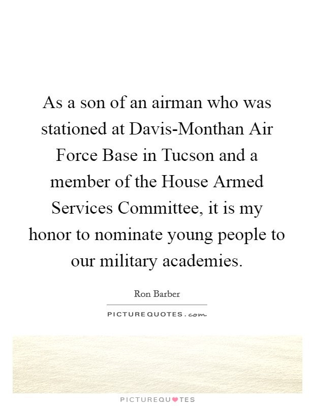 As a son of an airman who was stationed at Davis-Monthan Air Force Base in Tucson and a member of the House Armed Services Committee, it is my honor to nominate young people to our military academies. Picture Quote #1