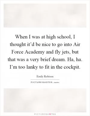 When I was at high school, I thought it’d be nice to go into Air Force Academy and fly jets, but that was a very brief dream. Ha, ha. I’m too lanky to fit in the cockpit Picture Quote #1