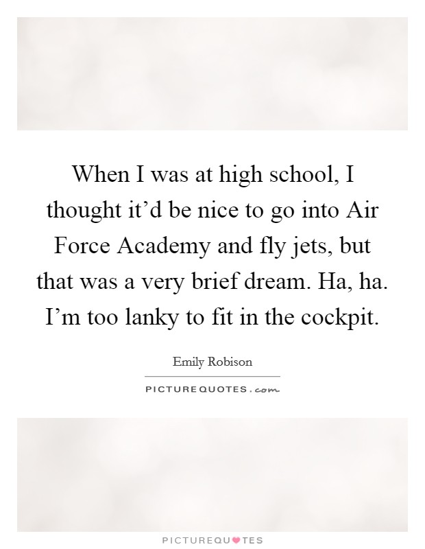 When I was at high school, I thought it'd be nice to go into Air Force Academy and fly jets, but that was a very brief dream. Ha, ha. I'm too lanky to fit in the cockpit. Picture Quote #1