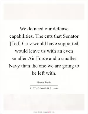 We do need our defense capabilities. The cuts that Senator [Ted] Cruz would have supported would leave us with an even smaller Air Force and a smaller Navy than the one we are going to be left with Picture Quote #1
