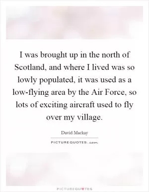 I was brought up in the north of Scotland, and where I lived was so lowly populated, it was used as a low-flying area by the Air Force, so lots of exciting aircraft used to fly over my village Picture Quote #1