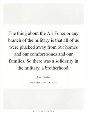 The thing about the Air Force or any branch of the military is that all of us were plucked away from our homes and our comfort zones and our families. So there was a solidarity in the military, a brotherhood Picture Quote #1
