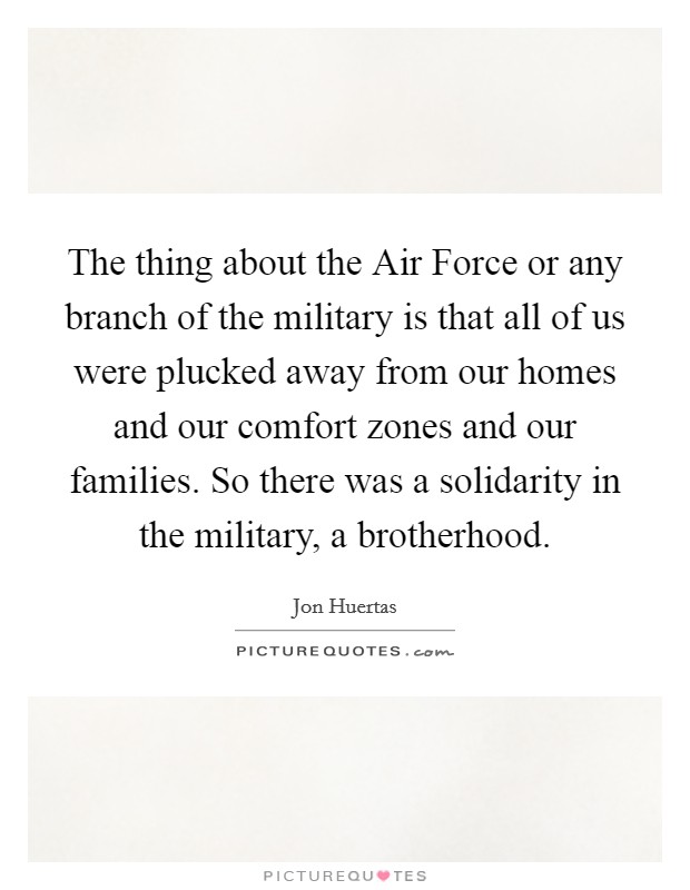 The thing about the Air Force or any branch of the military is that all of us were plucked away from our homes and our comfort zones and our families. So there was a solidarity in the military, a brotherhood. Picture Quote #1