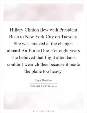 Hillary Clinton flew with President Bush to New York City on Tuesday. She was amazed at the changes aboard Air Force One. For eight years she believed that flight attendants couldn’t wear clothes because it made the plane too heavy Picture Quote #1