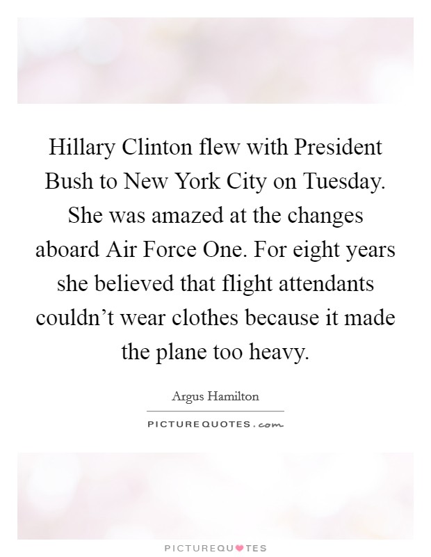 Hillary Clinton flew with President Bush to New York City on Tuesday. She was amazed at the changes aboard Air Force One. For eight years she believed that flight attendants couldn't wear clothes because it made the plane too heavy. Picture Quote #1