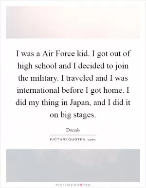 I was a Air Force kid. I got out of high school and I decided to join the military. I traveled and I was international before I got home. I did my thing in Japan, and I did it on big stages Picture Quote #1