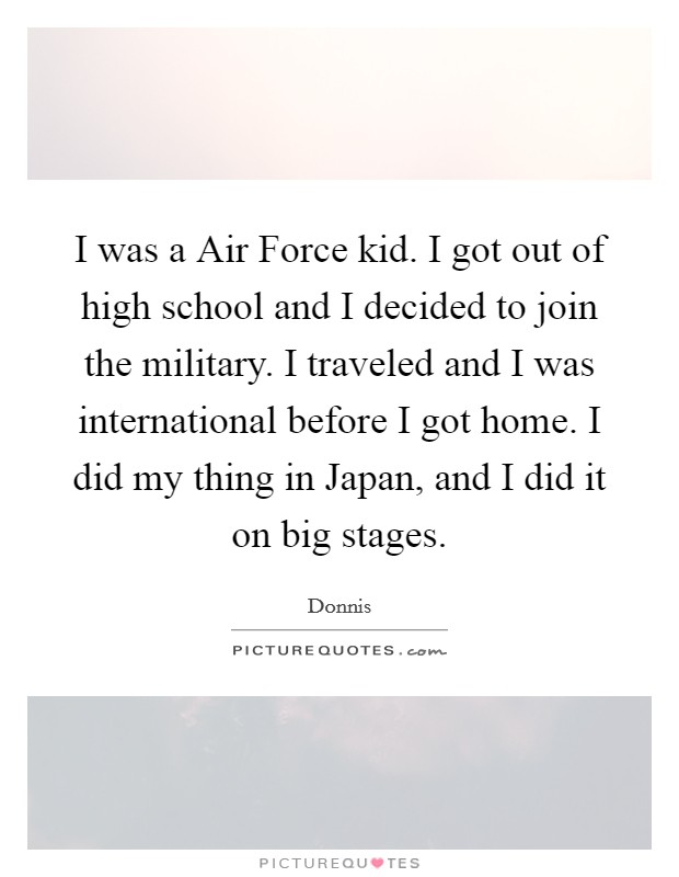I was a Air Force kid. I got out of high school and I decided to join the military. I traveled and I was international before I got home. I did my thing in Japan, and I did it on big stages. Picture Quote #1