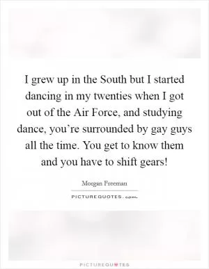 I grew up in the South but I started dancing in my twenties when I got out of the Air Force, and studying dance, you’re surrounded by gay guys all the time. You get to know them and you have to shift gears! Picture Quote #1