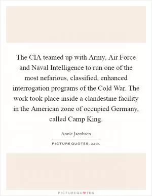 The CIA teamed up with Army, Air Force and Naval Intelligence to run one of the most nefarious, classified, enhanced interrogation programs of the Cold War. The work took place inside a clandestine facility in the American zone of occupied Germany, called Camp King Picture Quote #1