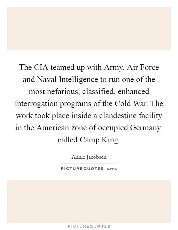 The CIA teamed up with Army, Air Force and Naval Intelligence to run one of the most nefarious, classified, enhanced interrogation programs of the Cold War. The work took place inside a clandestine facility in the American zone of occupied Germany, called Camp King. Picture Quote #1