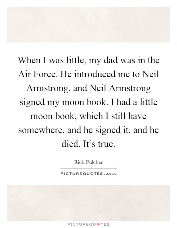 When I was little, my dad was in the Air Force. He introduced me to Neil Armstrong, and Neil Armstrong signed my moon book. I had a little moon book, which I still have somewhere, and he signed it, and he died. It's true. Picture Quote #1
