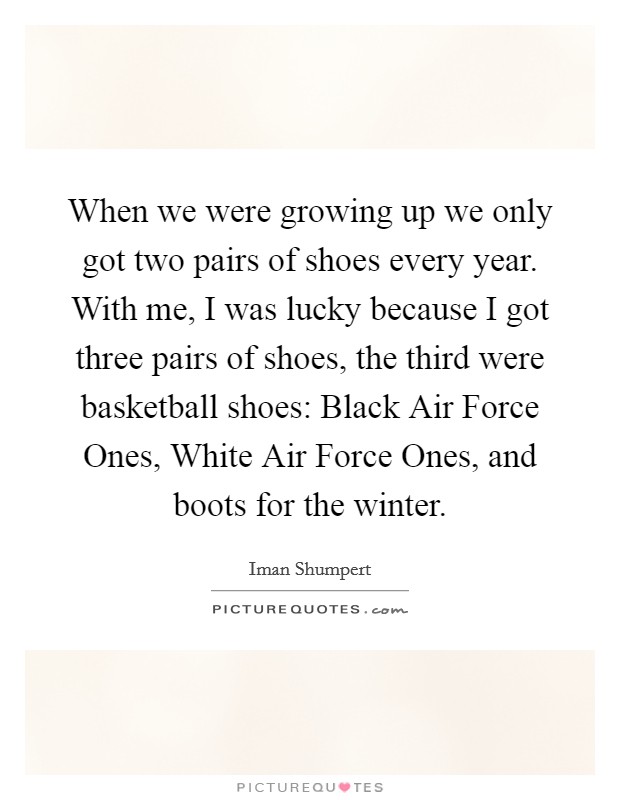 When we were growing up we only got two pairs of shoes every year. With me, I was lucky because I got three pairs of shoes, the third were basketball shoes: Black Air Force Ones, White Air Force Ones, and boots for the winter. Picture Quote #1