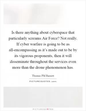 Is there anything about cyberspace that particularly screams Air Force? Not really. If cyber warfare is going to be as all-encompassing as it’s made out to be by its vigorous proponents, then it will disseminate throughout the services even more than the drone phenomenon has Picture Quote #1