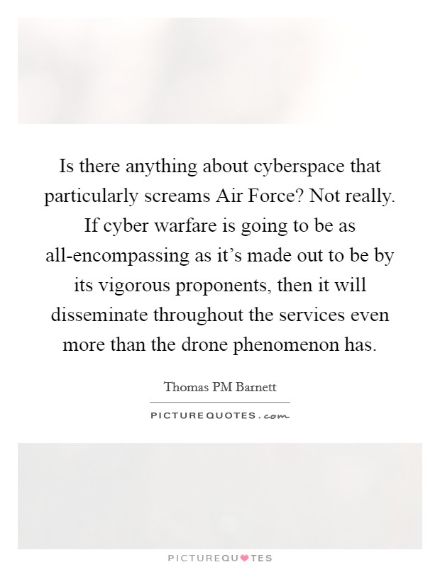 Is there anything about cyberspace that particularly screams Air Force? Not really. If cyber warfare is going to be as all-encompassing as it's made out to be by its vigorous proponents, then it will disseminate throughout the services even more than the drone phenomenon has. Picture Quote #1
