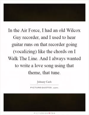In the Air Force, I had an old Wilcox Gay recorder, and I used to hear guitar runs on that recorder going (vocalizing) like the chords on I Walk The Line. And I always wanted to write a love song using that theme, that tune Picture Quote #1