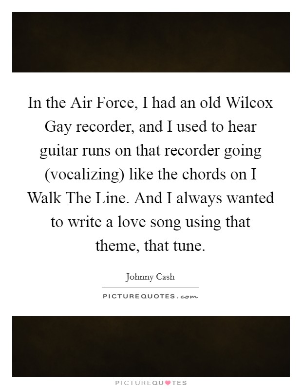 In the Air Force, I had an old Wilcox Gay recorder, and I used to hear guitar runs on that recorder going (vocalizing) like the chords on I Walk The Line. And I always wanted to write a love song using that theme, that tune. Picture Quote #1
