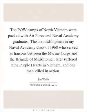 The POW camps of North Vietnam were packed with Air Force and Naval Academy graduates. The six midshipmen in my Naval Academy class of 1968 who served as liaisons between the Marine Corps and the Brigade of Midshipmen later suffered nine Purple Hearts in Vietnam, and one man killed in action Picture Quote #1