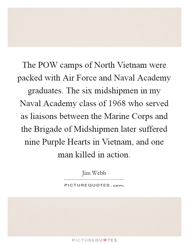 The POW camps of North Vietnam were packed with Air Force and Naval Academy graduates. The six midshipmen in my Naval Academy class of 1968 who served as liaisons between the Marine Corps and the Brigade of Midshipmen later suffered nine Purple Hearts in Vietnam, and one man killed in action. Picture Quote #1