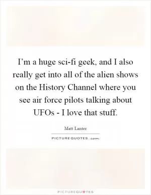 I’m a huge sci-fi geek, and I also really get into all of the alien shows on the History Channel where you see air force pilots talking about UFOs - I love that stuff Picture Quote #1