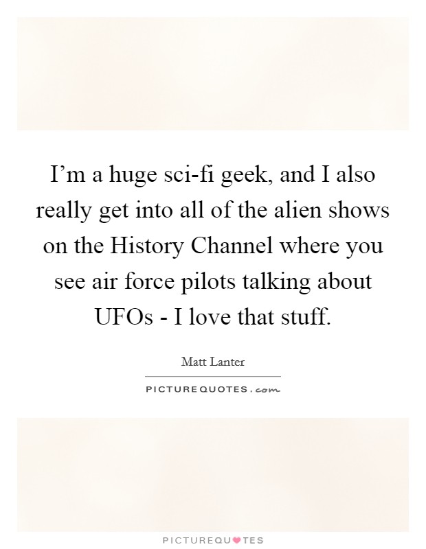 I'm a huge sci-fi geek, and I also really get into all of the alien shows on the History Channel where you see air force pilots talking about UFOs - I love that stuff. Picture Quote #1