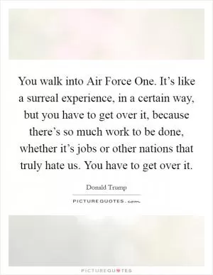 You walk into Air Force One. It’s like a surreal experience, in a certain way, but you have to get over it, because there’s so much work to be done, whether it’s jobs or other nations that truly hate us. You have to get over it Picture Quote #1