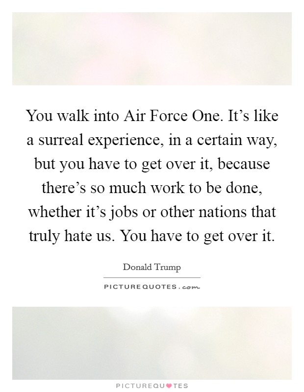 You walk into Air Force One. It's like a surreal experience, in a certain way, but you have to get over it, because there's so much work to be done, whether it's jobs or other nations that truly hate us. You have to get over it. Picture Quote #1