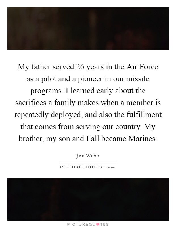 My father served 26 years in the Air Force as a pilot and a pioneer in our missile programs. I learned early about the sacrifices a family makes when a member is repeatedly deployed, and also the fulfillment that comes from serving our country. My brother, my son and I all became Marines. Picture Quote #1