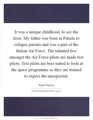 It was a unique childhood, to say the least. My father was born in Patiala to refugee parents and was a part of the Indian Air Force. The talented few amongst the Air Force pilots are made test pilots. Test pilots are best suited to look at the space programme as they are trained to expect the unexpected Picture Quote #1