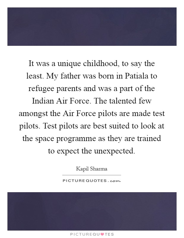 It was a unique childhood, to say the least. My father was born in Patiala to refugee parents and was a part of the Indian Air Force. The talented few amongst the Air Force pilots are made test pilots. Test pilots are best suited to look at the space programme as they are trained to expect the unexpected. Picture Quote #1