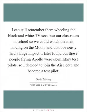 I can still remember them wheeling the black and white TV sets into our classroom at school so we could watch the men landing on the Moon, and that obviously had a huge impact. I later found out those people flying Apollo were ex-military test pilots, so I decided to join the Air Force and become a test pilot Picture Quote #1