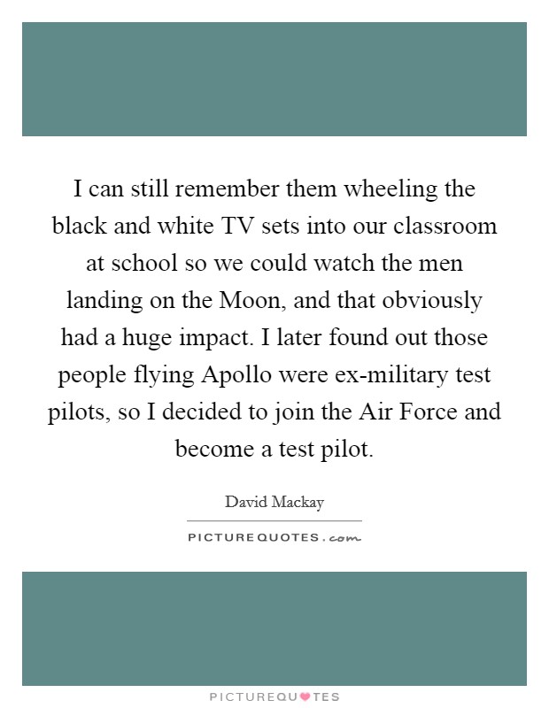 I can still remember them wheeling the black and white TV sets into our classroom at school so we could watch the men landing on the Moon, and that obviously had a huge impact. I later found out those people flying Apollo were ex-military test pilots, so I decided to join the Air Force and become a test pilot. Picture Quote #1