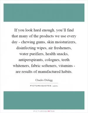 If you look hard enough, you’ll find that many of the products we use every day - chewing gums, skin moisturizers, disinfecting wipes, air fresheners, water purifiers, health snacks, antiperspirants, colognes, teeth whiteners, fabric softeners, vitamins - are results of manufactured habits Picture Quote #1