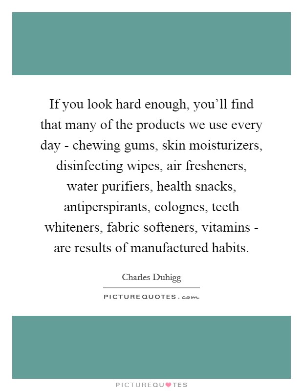 If you look hard enough, you'll find that many of the products we use every day - chewing gums, skin moisturizers, disinfecting wipes, air fresheners, water purifiers, health snacks, antiperspirants, colognes, teeth whiteners, fabric softeners, vitamins - are results of manufactured habits. Picture Quote #1