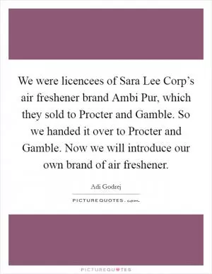 We were licencees of Sara Lee Corp’s air freshener brand Ambi Pur, which they sold to Procter and Gamble. So we handed it over to Procter and Gamble. Now we will introduce our own brand of air freshener Picture Quote #1