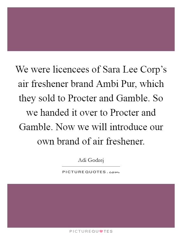 We were licencees of Sara Lee Corp's air freshener brand Ambi Pur, which they sold to Procter and Gamble. So we handed it over to Procter and Gamble. Now we will introduce our own brand of air freshener. Picture Quote #1