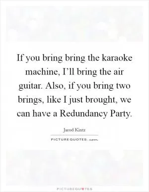 If you bring bring the karaoke machine, I’ll bring the air guitar. Also, if you bring two brings, like I just brought, we can have a Redundancy Party Picture Quote #1