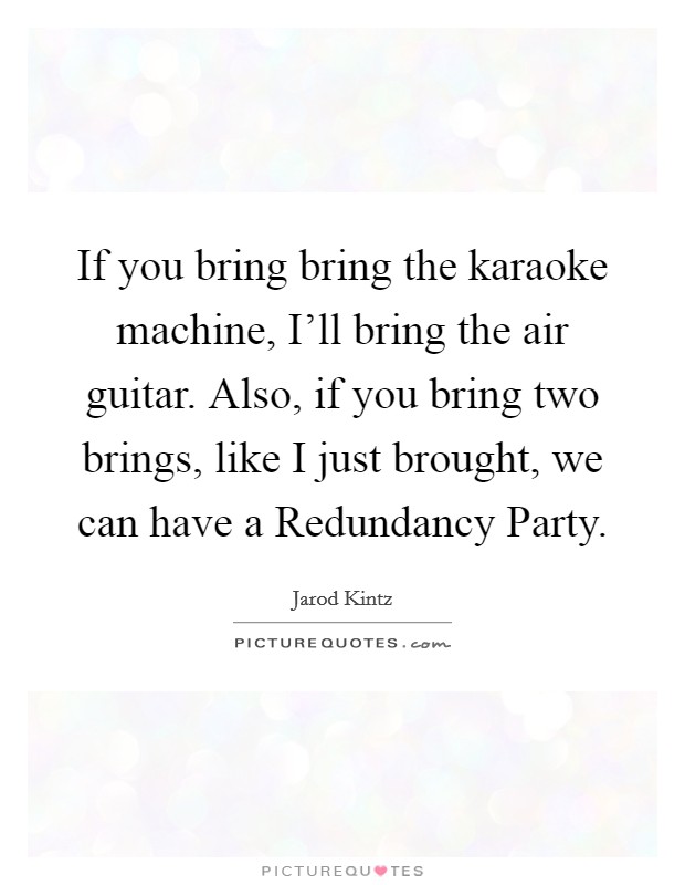 If you bring bring the karaoke machine, I'll bring the air guitar. Also, if you bring two brings, like I just brought, we can have a Redundancy Party. Picture Quote #1