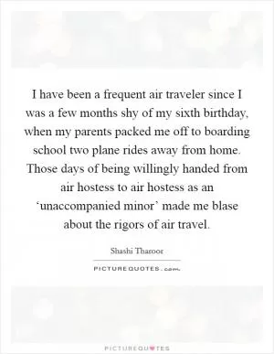 I have been a frequent air traveler since I was a few months shy of my sixth birthday, when my parents packed me off to boarding school two plane rides away from home. Those days of being willingly handed from air hostess to air hostess as an ‘unaccompanied minor’ made me blase about the rigors of air travel Picture Quote #1