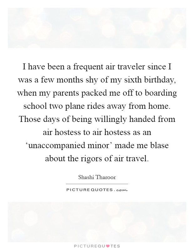 I have been a frequent air traveler since I was a few months shy of my sixth birthday, when my parents packed me off to boarding school two plane rides away from home. Those days of being willingly handed from air hostess to air hostess as an ‘unaccompanied minor' made me blase about the rigors of air travel. Picture Quote #1