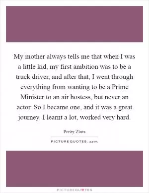 My mother always tells me that when I was a little kid, my first ambition was to be a truck driver, and after that, I went through everything from wanting to be a Prime Minister to an air hostess, but never an actor. So I became one, and it was a great journey. I learnt a lot, worked very hard Picture Quote #1